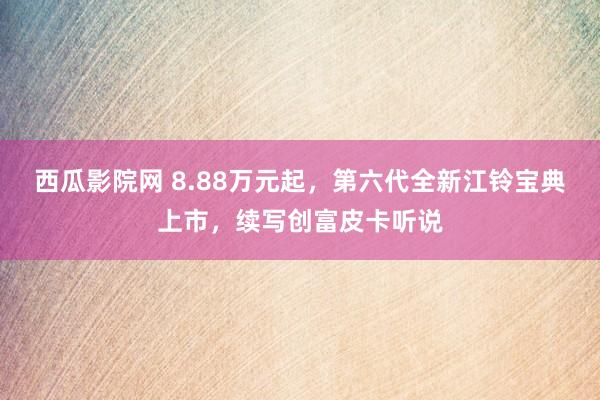 西瓜影院网 8.88万元起，第六代全新江铃宝典上市，续写创富皮卡听说