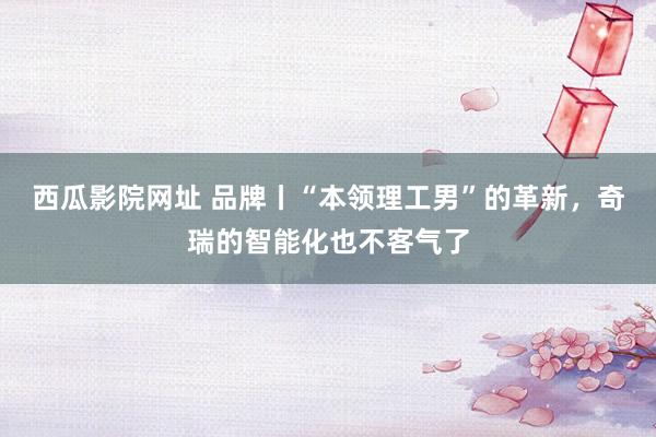 西瓜影院网址 品牌丨“本领理工男”的革新，奇瑞的智能化也不客气了