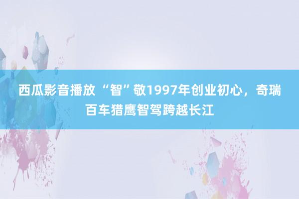 西瓜影音播放 “智”敬1997年创业初心，奇瑞百车猎鹰智驾跨越长江