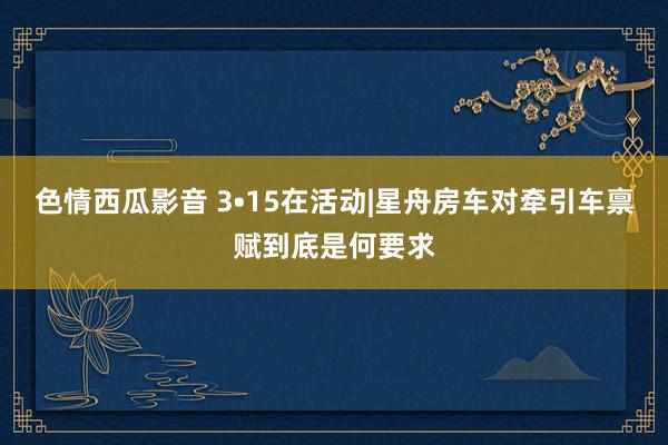 色情西瓜影音 3•15在活动|星舟房车对牵引车禀赋到底是何要求