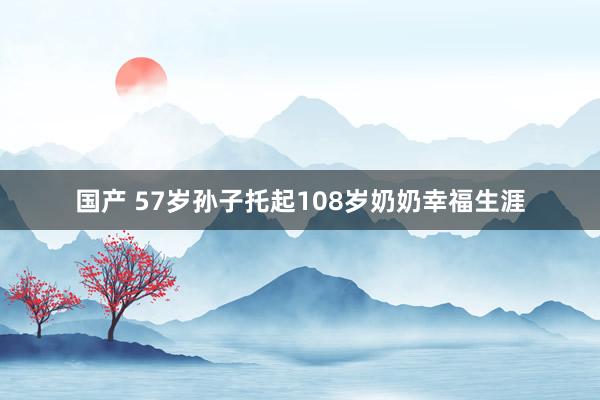 国产 57岁孙子托起108岁奶奶幸福生涯