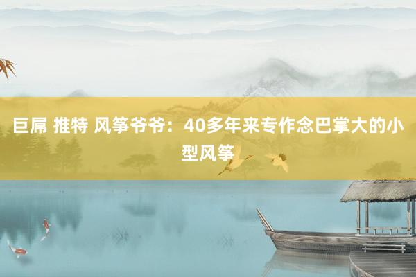 巨屌 推特 风筝爷爷：40多年来专作念巴掌大的小型风筝
