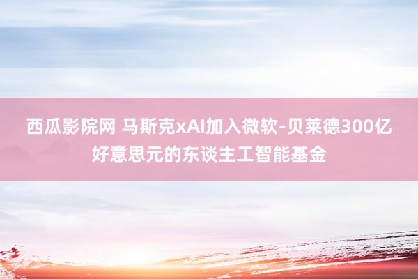 西瓜影院网 马斯克xAI加入微软-贝莱德300亿好意思元的东谈主工智能基金