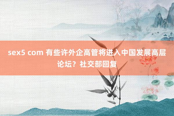sex5 com 有些许外企高管将进入中国发展高层论坛？社交部回复