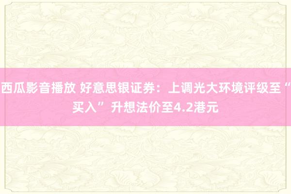 西瓜影音播放 好意思银证券：上调光大环境评级至“买入” 升想法价至4.2港元