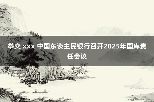 拳交 xxx 中国东谈主民银行召开2025年国库责任会议