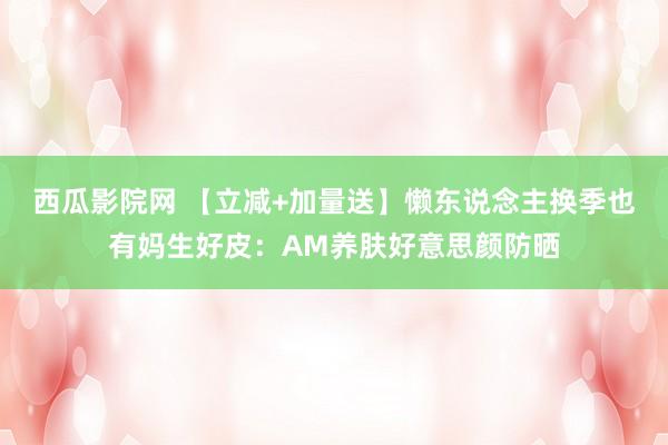 西瓜影院网 【立减+加量送】懒东说念主换季也有妈生好皮：AM养肤好意思颜防晒
