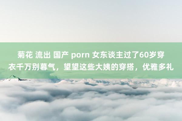 菊花 流出 国产 porn 女东谈主过了60岁穿衣千万别暮气，望望这些大姨的穿搭，优雅多礼
