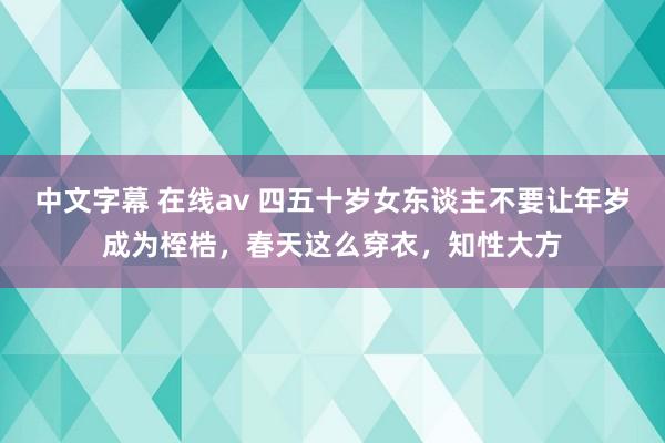 中文字幕 在线av 四五十岁女东谈主不要让年岁成为桎梏，春天这么穿衣，知性大方