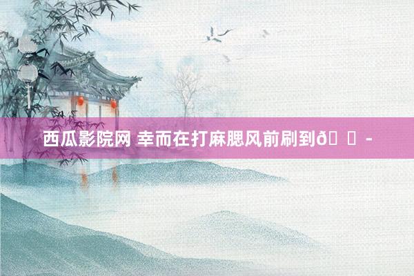 西瓜影院网 幸而在打麻腮风前刷到😭