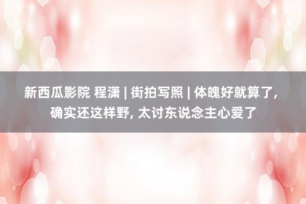 新西瓜影院 程潇 | 街拍写照 | 体魄好就算了， 确实还这样野， 太讨东说念主心爱了
