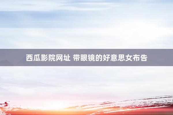 西瓜影院网址 带眼镜的好意思女布告