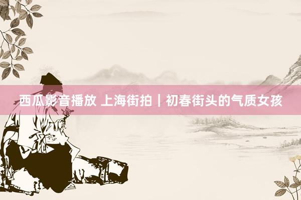西瓜影音播放 上海街拍｜初春街头的气质女孩