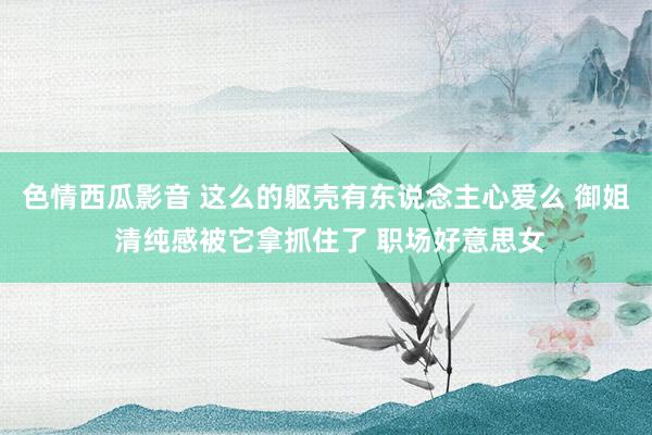 色情西瓜影音 这么的躯壳有东说念主心爱么 御姐 清纯感被它拿抓住了 职场好意思女