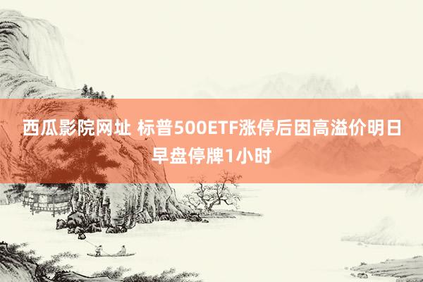 西瓜影院网址 标普500ETF涨停后因高溢价明日早盘停牌1小时