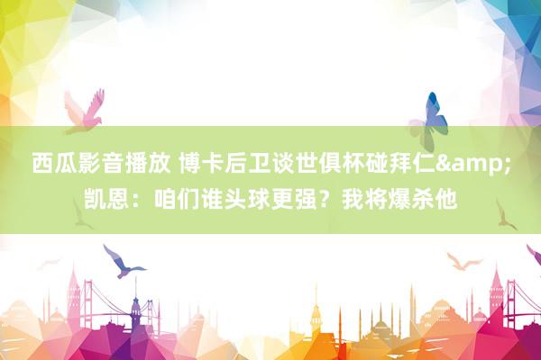 西瓜影音播放 博卡后卫谈世俱杯碰拜仁&凯恩：咱们谁头球更强？我将爆杀他