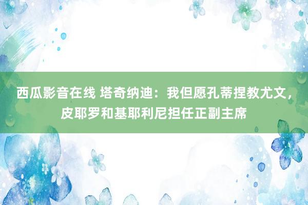 西瓜影音在线 塔奇纳迪：我但愿孔蒂捏教尤文，皮耶罗和基耶利尼担任正副主席