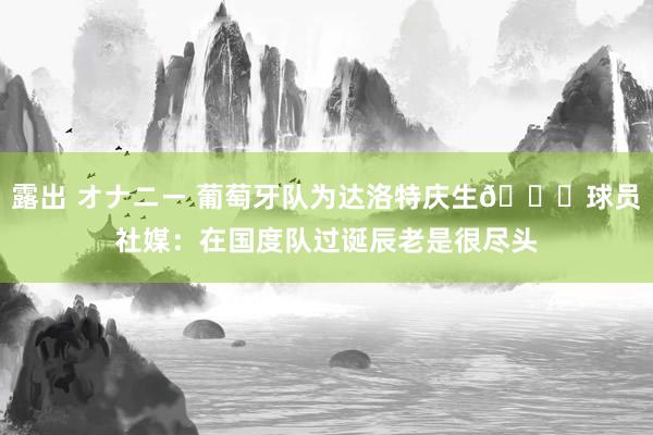 露出 オナニー 葡萄牙队为达洛特庆生🎂球员社媒：在国度队过诞辰老是很尽头