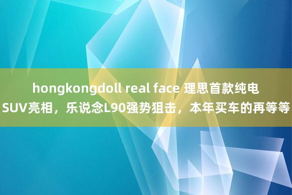 hongkongdoll real face 理思首款纯电SUV亮相，乐说念L90强势狙击，本年买车的再等等