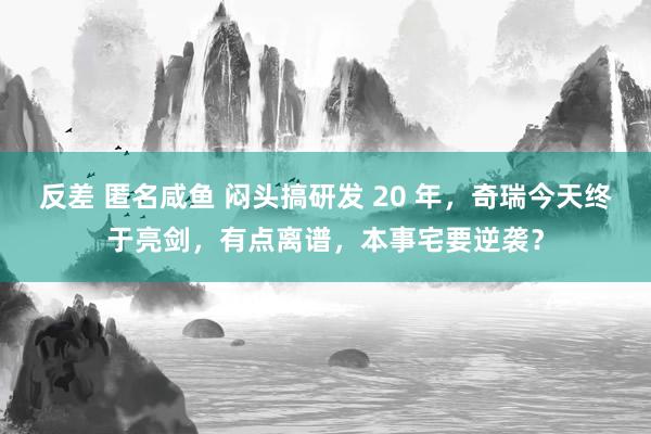 反差 匿名咸鱼 闷头搞研发 20 年，奇瑞今天终于亮剑，有点离谱，本事宅要逆袭？