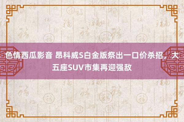 色情西瓜影音 昂科威S白金版祭出一口价杀招，大五座SUV市集再迎强敌