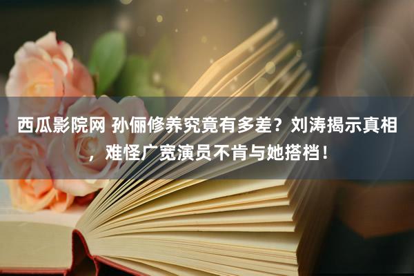 西瓜影院网 孙俪修养究竟有多差？刘涛揭示真相，难怪广宽演员不肯与她搭档！