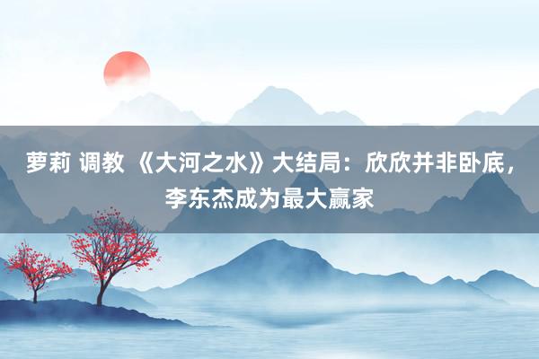 萝莉 调教 《大河之水》大结局：欣欣并非卧底，李东杰成为最大赢家