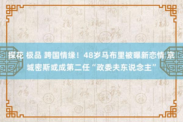 探花 极品 跨国情缘！48岁马布里被曝新恋情 京城密斯或成第二任“政委夫东说念主”