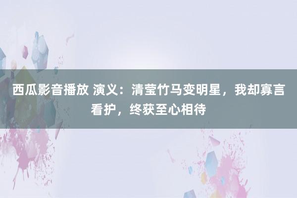 西瓜影音播放 演义：清莹竹马变明星，我却寡言看护，终获至心相待