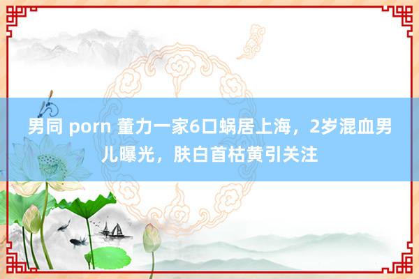 男同 porn 董力一家6口蜗居上海，2岁混血男儿曝光，肤白首枯黄引关注