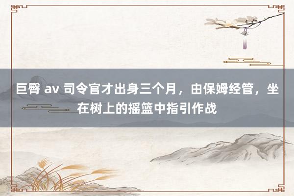 巨臀 av 司令官才出身三个月，由保姆经管，坐在树上的摇篮中指引作战