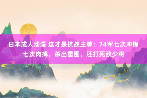 日本成人动漫 这才是抗战王牌：74军七次冲锋七次肉搏，杀出重围，还打死敌少将