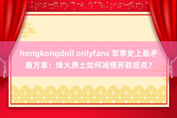 hongkongdoll onlyfans 军事史上最矛盾方案：烽火原土如何减慢苏联坦克？