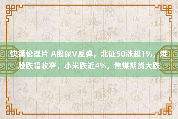 快播伦理片 A股深V反弹，北证50涨超1%，港股跌幅收窄，小米跌近4%，焦煤期货大跌