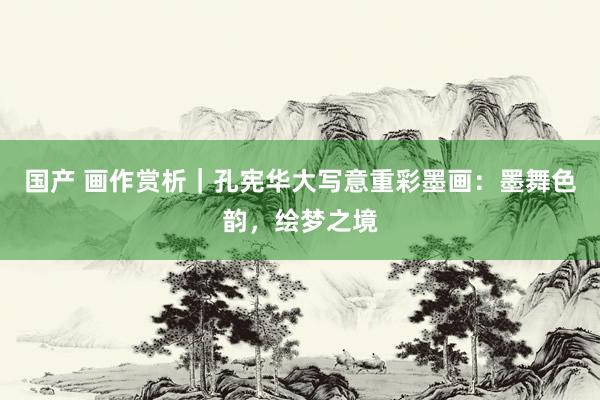 国产 画作赏析｜孔宪华大写意重彩墨画：墨舞色韵，绘梦之境