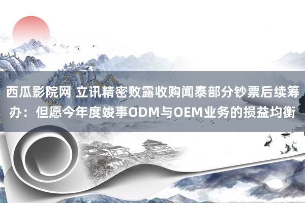 西瓜影院网 立讯精密败露收购闻泰部分钞票后续筹办：但愿今年度竣事ODM与OEM业务的损益均衡