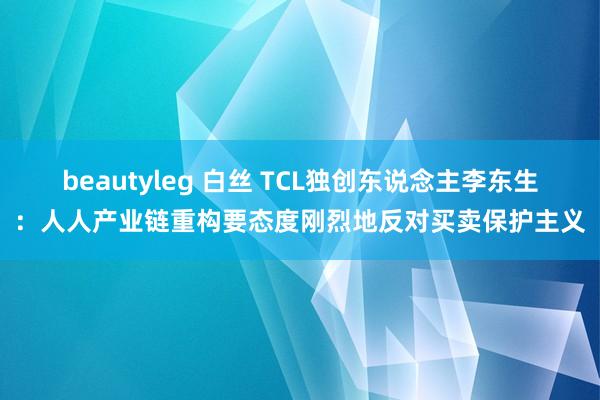 beautyleg 白丝 TCL独创东说念主李东生：人人产业链重构要态度刚烈地反对买卖保护主义