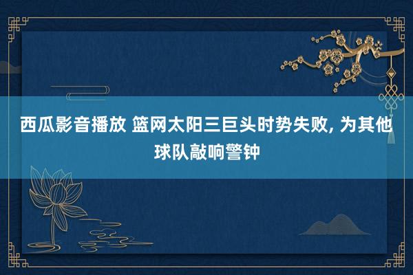 西瓜影音播放 篮网太阳三巨头时势失败， 为其他球队敲响警钟
