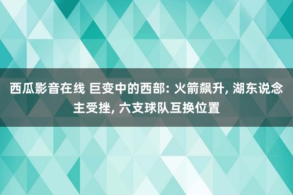 西瓜影音在线 巨变中的西部: 火箭飙升， 湖东说念主受挫， 六支球队互换位置