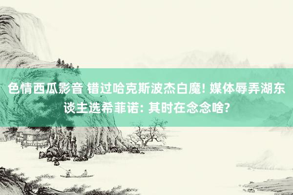 色情西瓜影音 错过哈克斯波杰白魔! 媒体辱弄湖东谈主选希菲诺: 其时在念念啥?