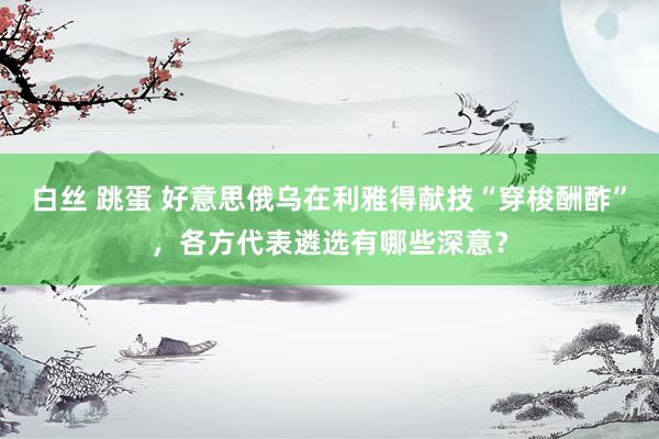 白丝 跳蛋 好意思俄乌在利雅得献技“穿梭酬酢”，各方代表遴选有哪些深意？