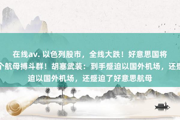 在线av. 以色列股市，全线大跌！好意思国将向中东派出第二个航母搏斗群！胡塞武装：到手蹙迫以国外机场，还蹙迫了好意思航母