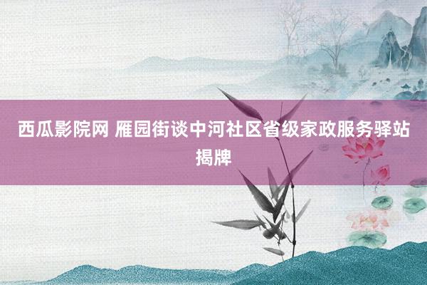 西瓜影院网 雁园街谈中河社区省级家政服务驿站揭牌