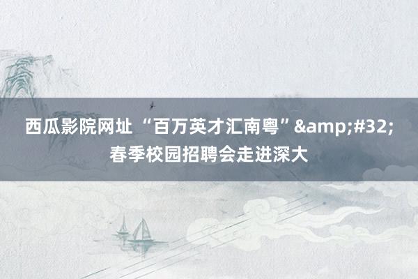 西瓜影院网址 “百万英才汇南粤”&#32;春季校园招聘会走进深大