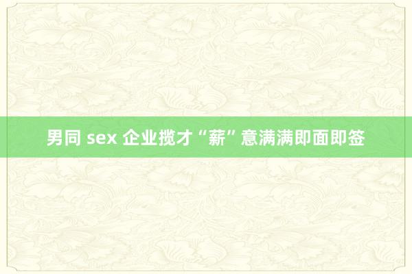 男同 sex 企业揽才“薪”意满满即面即签