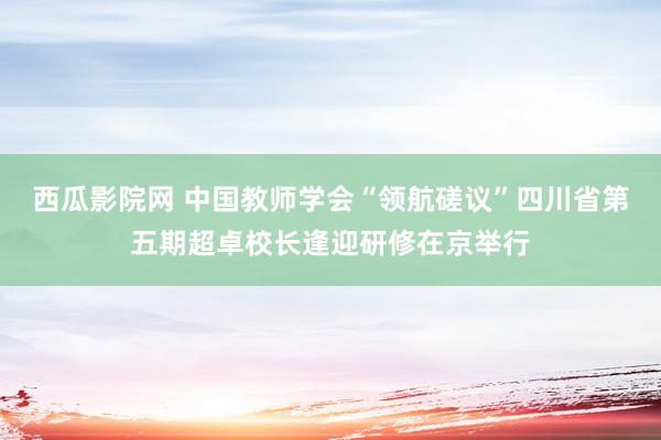 西瓜影院网 中国教师学会“领航磋议”四川省第五期超卓校长逢迎研修在京举行