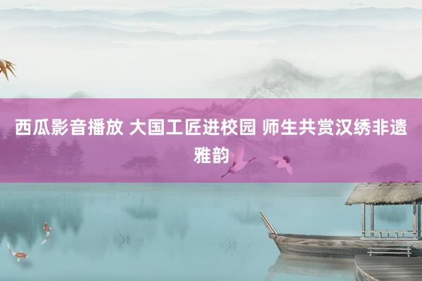 西瓜影音播放 大国工匠进校园 师生共赏汉绣非遗雅韵