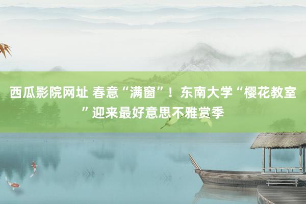 西瓜影院网址 春意“满窗”！东南大学“樱花教室”迎来最好意思不雅赏季