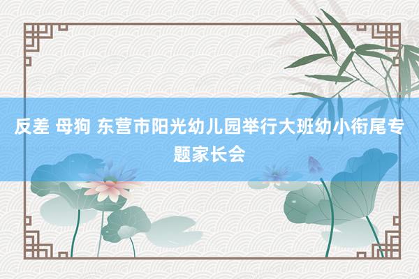 反差 母狗 东营市阳光幼儿园举行大班幼小衔尾专题家长会