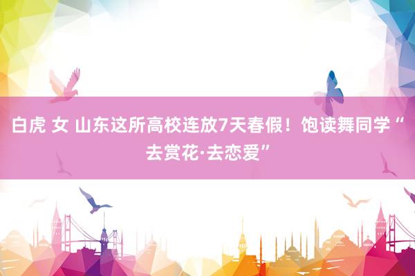 白虎 女 山东这所高校连放7天春假！饱读舞同学“去赏花·去恋爱”